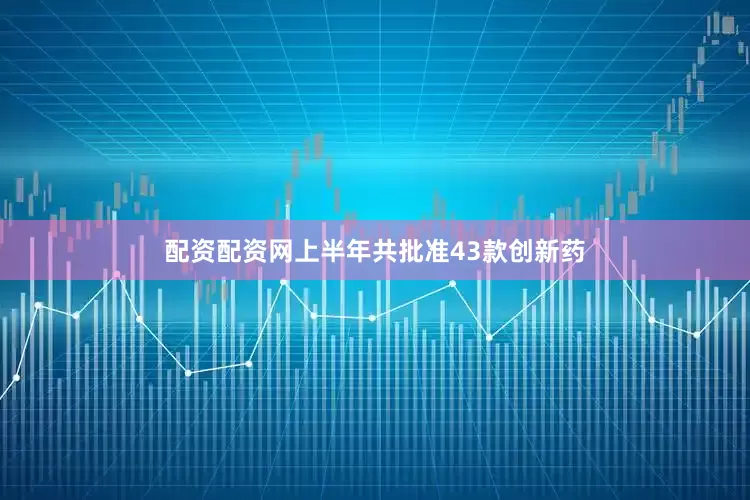 配资配资网上半年共批准43款创新药