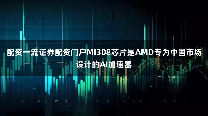 配资一流证券配资门户MI308芯片是AMD专为中国市场设计的AI加速器
