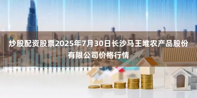 炒股配资股票2025年7月30日长沙马王堆农产品股份有限公司价格行情