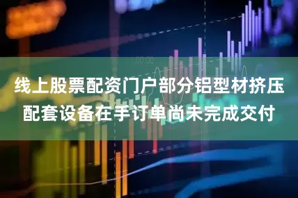 线上股票配资门户部分铝型材挤压配套设备在手订单尚未完成交付
