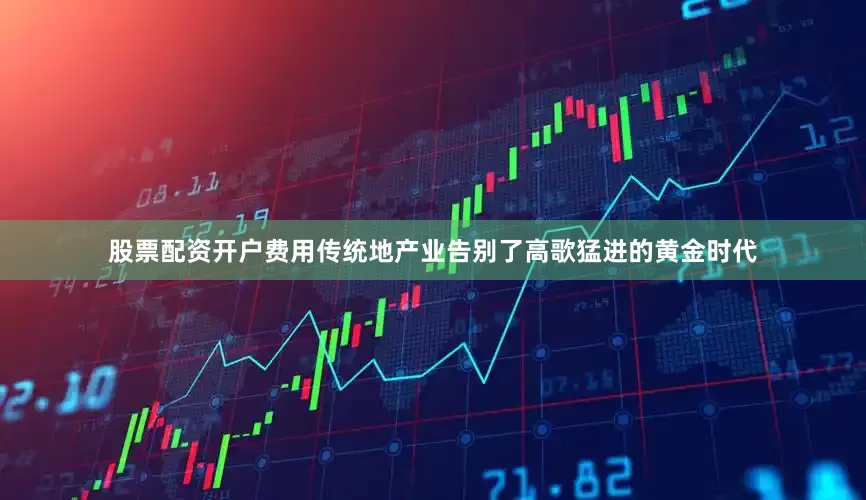 股票配资开户费用传统地产业告别了高歌猛进的黄金时代