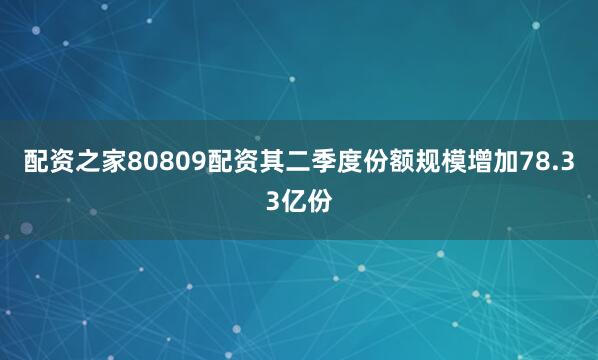 配资之家80809配资其二季度份额规模增加78.33亿份