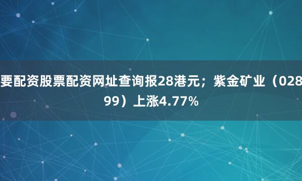要配资股票配资网址查询报28港元；紫金矿业（02899）上涨4.77%