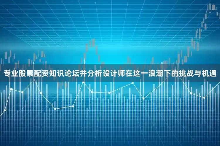 专业股票配资知识论坛并分析设计师在这一浪潮下的挑战与机遇